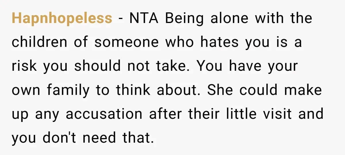 Hapnhopeless − NTA Being alone with the children of someone who hates you is a risk you should not take. You have your own family to think about. She could...