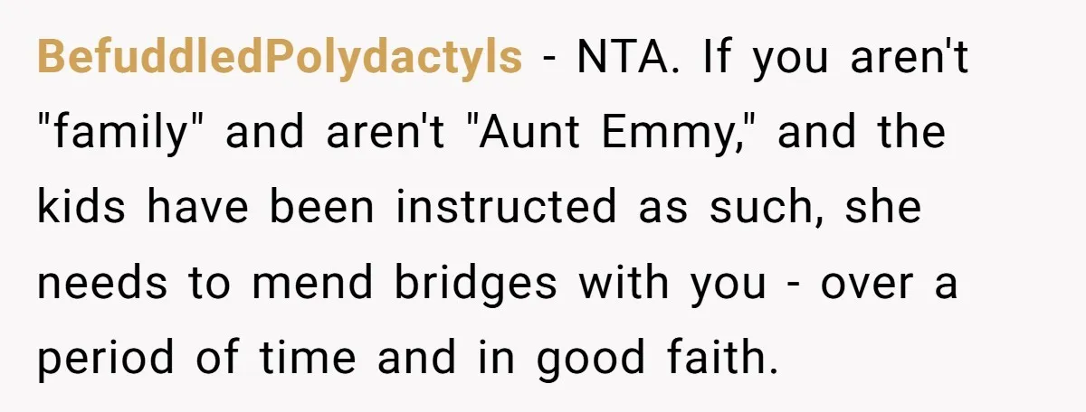 BefuddledPolydactyls − NTA. If you aren't "family" and aren't "Aunt Emmy," and the kids have been instructed as such, she needs to mend bridges with you - over a period...