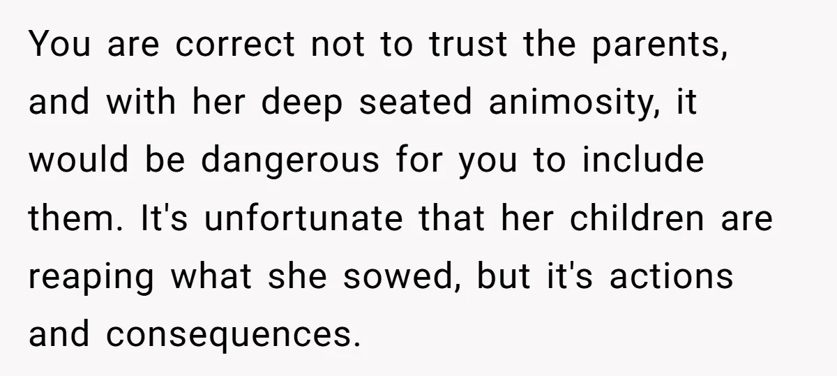 You are correct not to trust the parents, and with her deep seated animosity, it would be dangerous for you to include them. It's unfortunate that her children are reaping...
