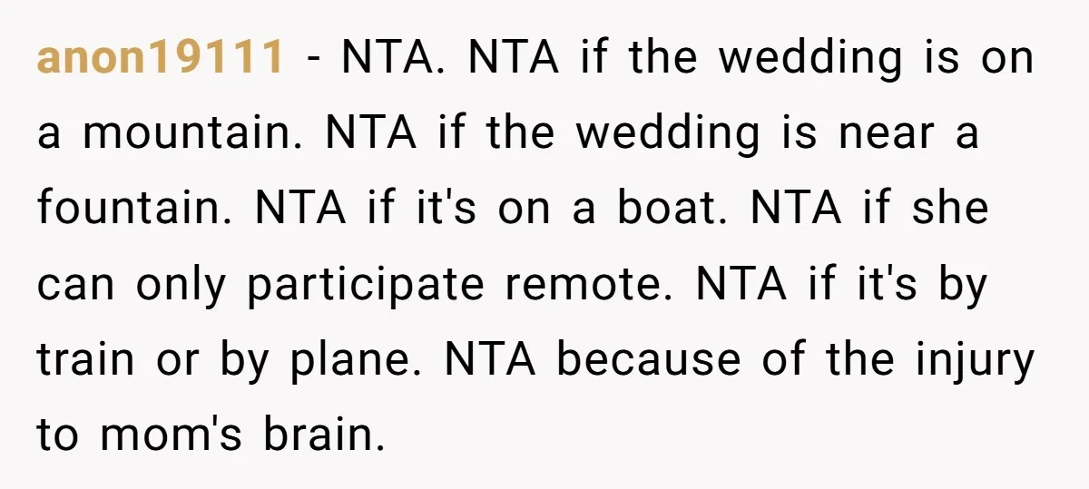 anon19111 - NTA. NTA if the wedding is on a mountain. NTA if the wedding is near a fountain. NTA if it's on a boat. NTA if she can only...