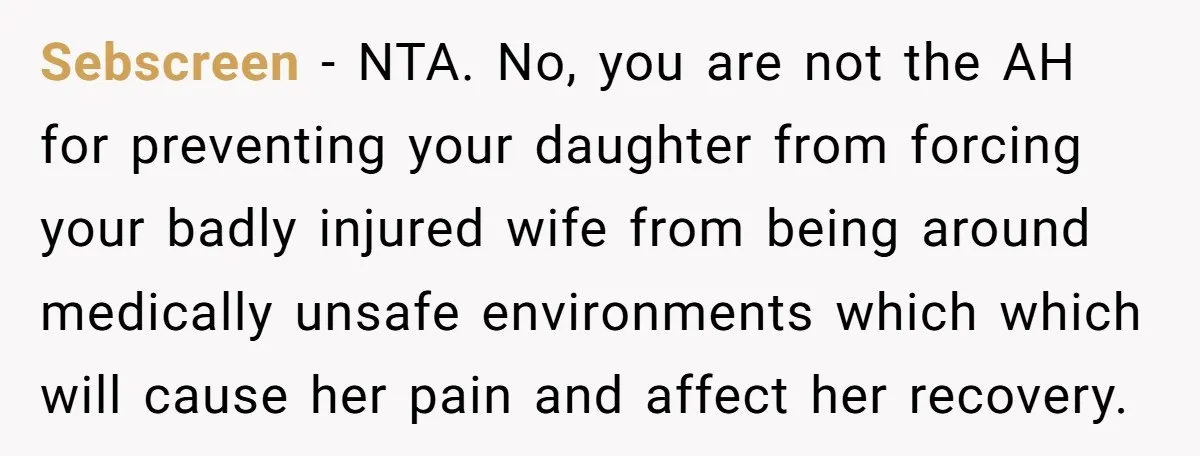 Sebscreen - NTA. No, you are not the AH for preventing your daughter from forcing your badly injured wife from being around medically unsafe environments which which will cause her...