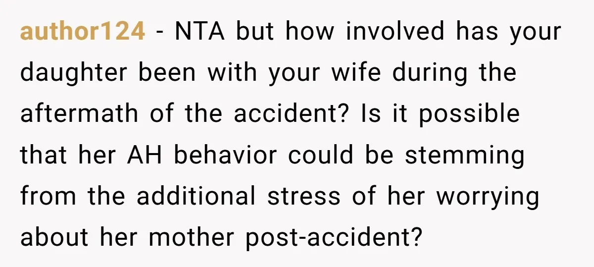 author124 - NTA but how involved has your daughter been with your wife during the aftermath of the accident? Is it possible that her AH behavior could be stemming from...