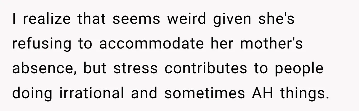 I realize that seems weird given she's refusing to accommodate her mother's absence, but stress contributes to people doing irrational and sometimes AH things.