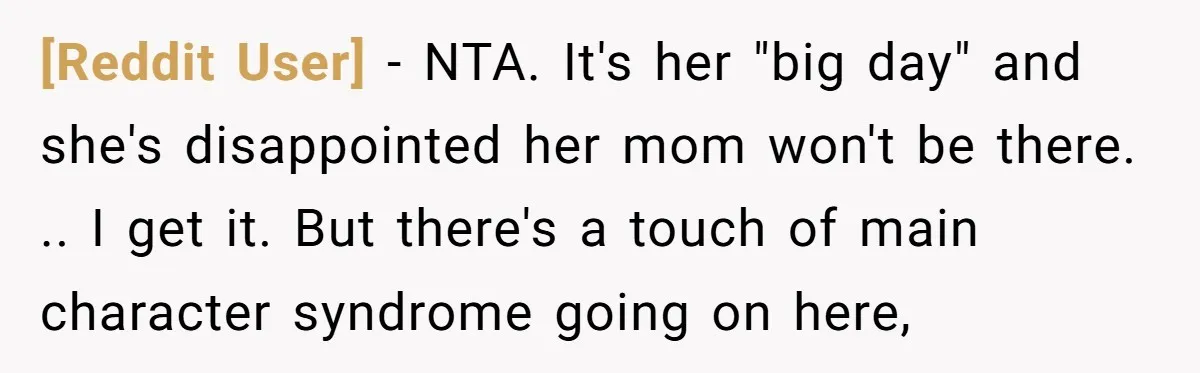 [Reddit User] - NTA. It's her "big day" and she's disappointed her mom won't be there. .. I get it. But there's a touch of main character syndrome going on...