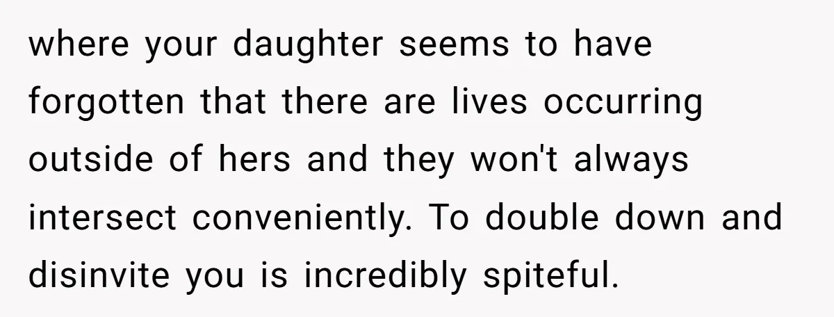 where your daughter seems to have forgotten that there are lives occurring outside of hers and they won't always intersect conveniently. To double down and disinvite you is incredibly spiteful.