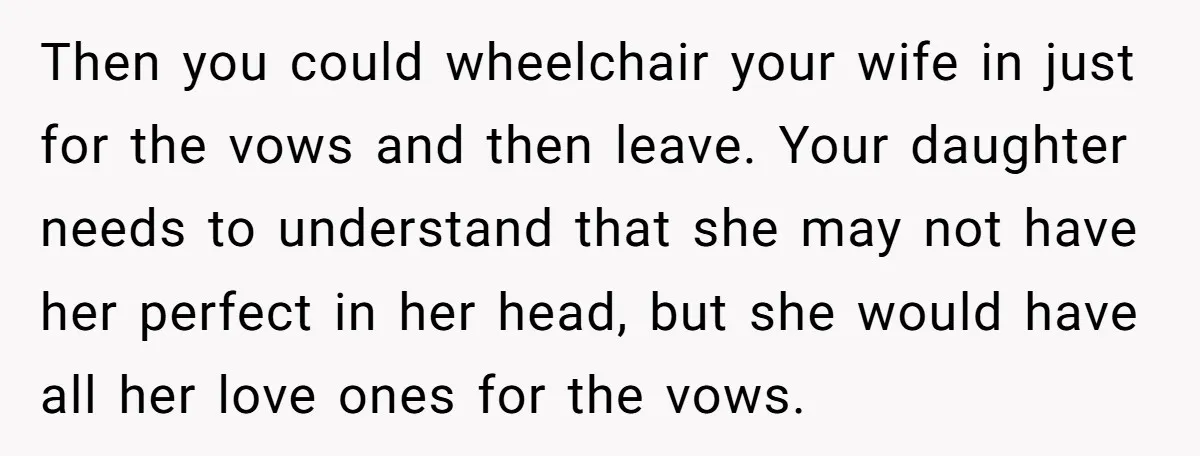 Then you could wheelchair your wife in just for the vows and then leave. Your daughter needs to understand that she may not have her perfect in her head, but...