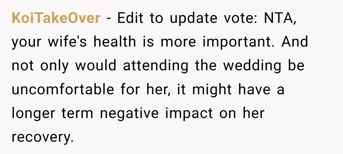 KoiTakeOver - Edit to update vote: NTA, your wife's health is more important. And not only would attending the wedding be uncomfortable for her, it might have a longer term...