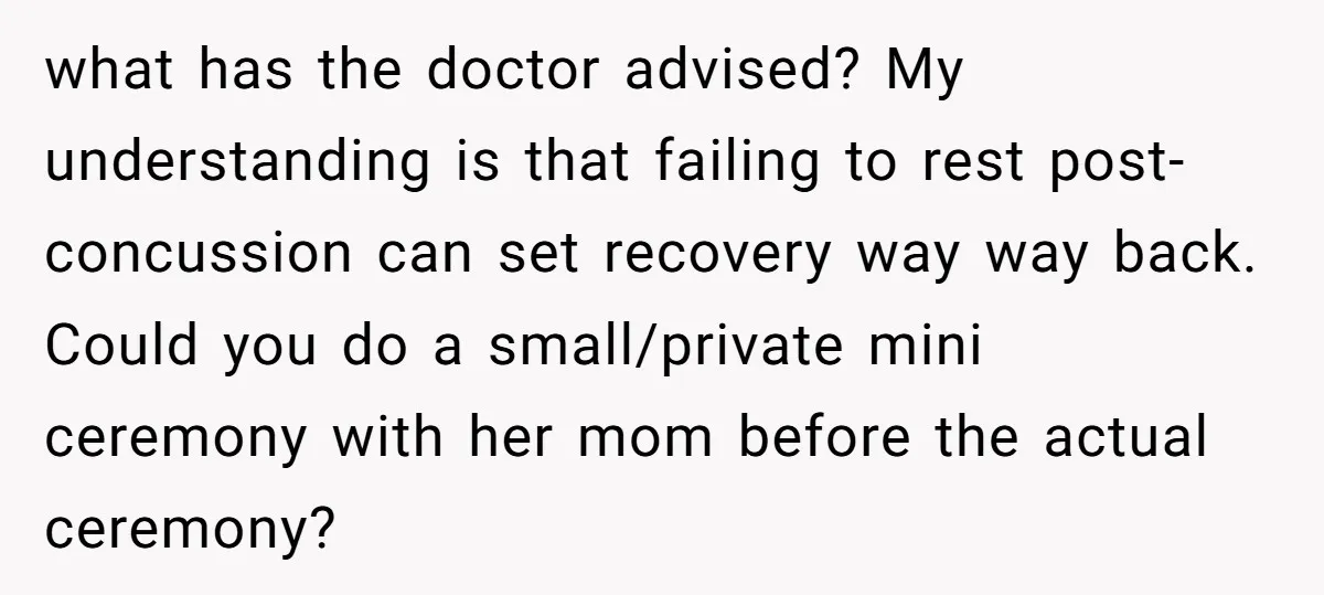 what has the doctor advised? My understanding is that failing to rest post-concussion can set recovery way way back. Could you do a small/private mini ceremony with her mom before...