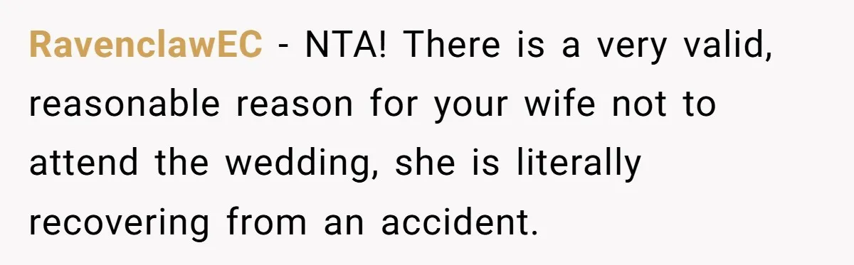 RavenclawEC - NTA! There is a very valid, reasonable reason for your wife not to attend the wedding, she is literally recovering from an accident.