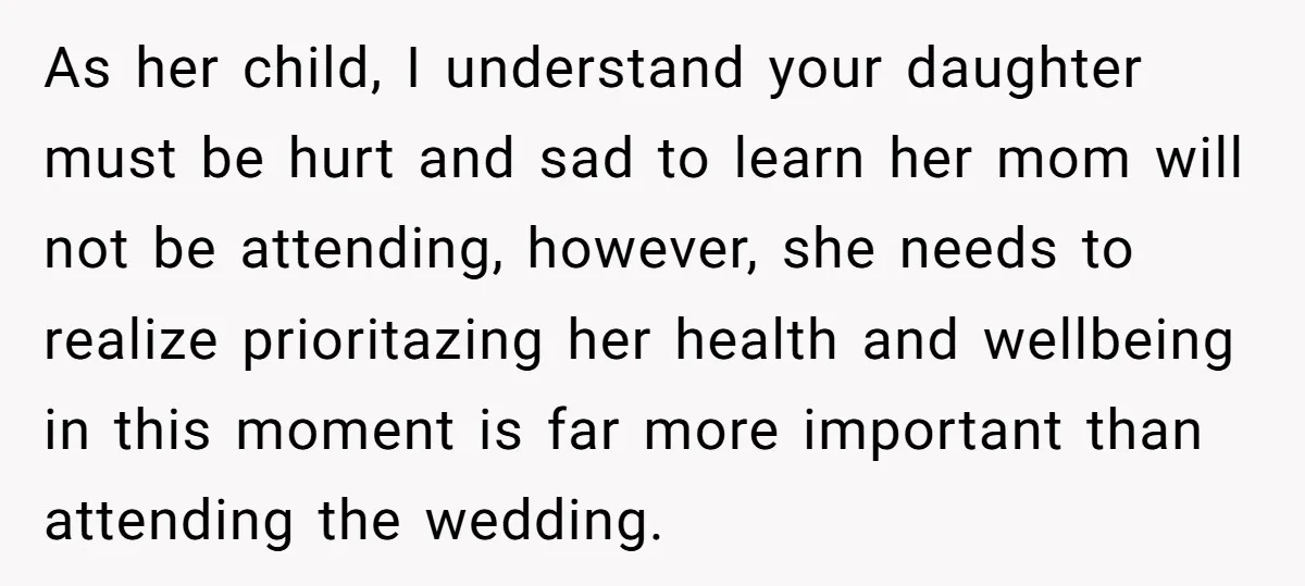 As her child, I understand your daughter must be hurt and sad to learn her mom will not be attending, however, she needs to realize prioritazing her health and wellbeing...