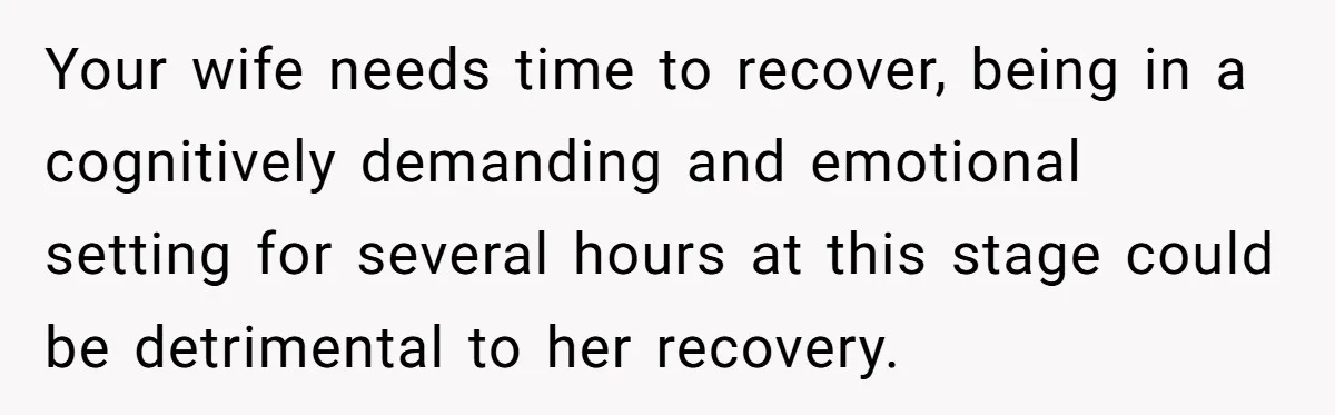 Your wife needs time to recover, being in a cognitively demanding and emotional setting for several hours at this stage could be detrimental to her recovery.