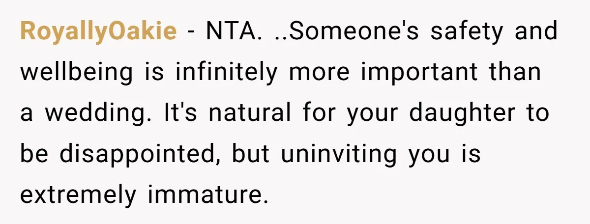 RoyallyOakie - NTA. ..Someone's safety and wellbeing is infinitely more important than a wedding. It's natural for your daughter to be disappointed, but uninviting you is extremely immature.