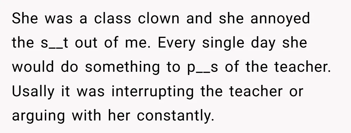 She was a class clown and she annoyed the s__t out of me. Every single day she would do something to p__s of the teacher. Usally it was interrupting the...