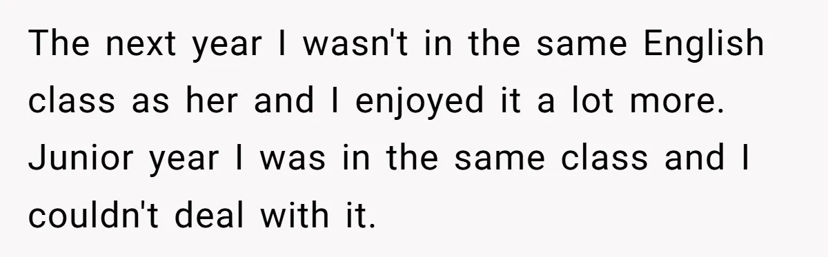 The next year I wasn't in the same English class as her and I enjoyed it a lot more. Junior year I was in the same class and I couldn't...