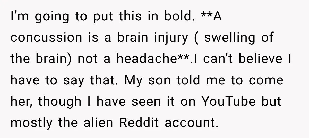 I’m going to put this in bold. **A concussion is a brain injury ( swelling of the brain) not a headache**.I can’t believe I have to say that. My son...