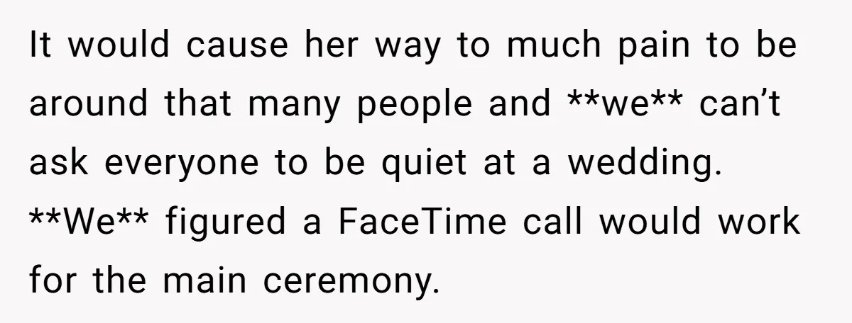 It would cause her way to much pain to be around that many people and **we** can’t ask everyone to be quiet at a wedding. **We** figured a FaceTime call...