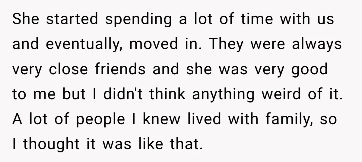 She started spending a lot of time with us and eventually, moved in. They were always very close friends and she was very good to me but I didn't think...
