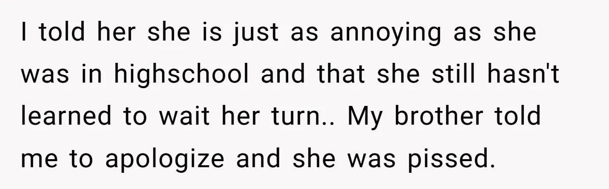 I told her she is just as annoying as she was in highschool and that she still hasn't learned to wait her turn.. My brother told me to apologize and...