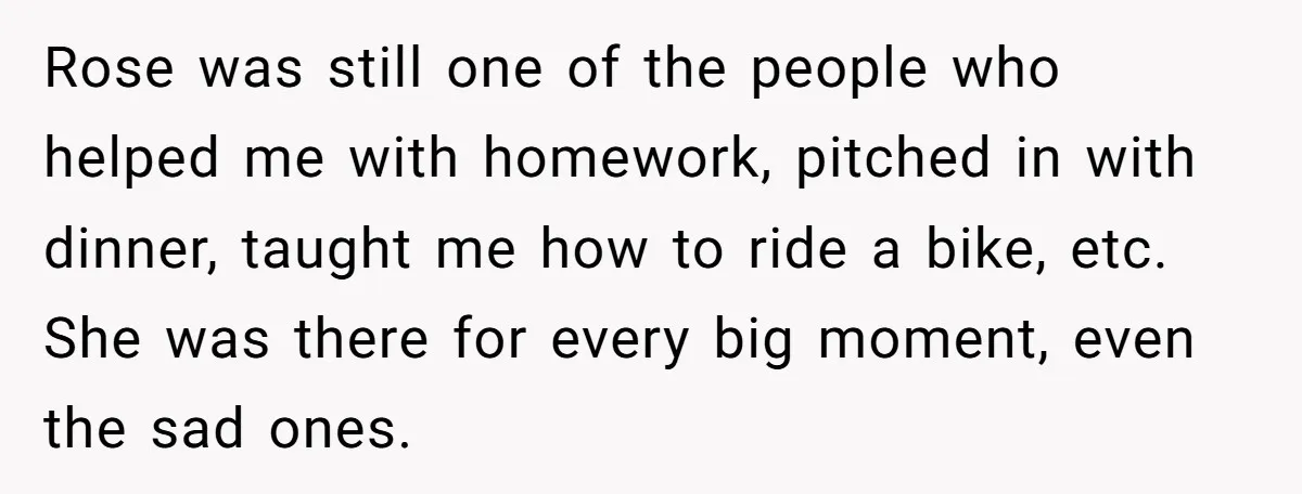 Rose was still one of the people who helped me with homework, pitched in with dinner, taught me how to ride a bike, etc. She was there for every big...