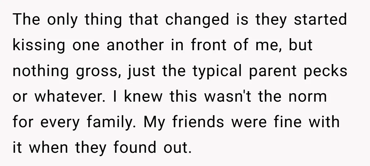 The only thing that changed is they started kissing one another in front of me, but nothing gross, just the typical parent pecks or whatever. I knew this wasn't the...