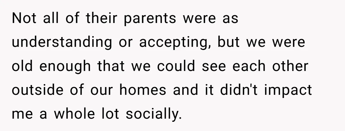 Not all of their parents were as understanding or accepting, but we were old enough that we could see each other outside of our homes and it didn't impact me...