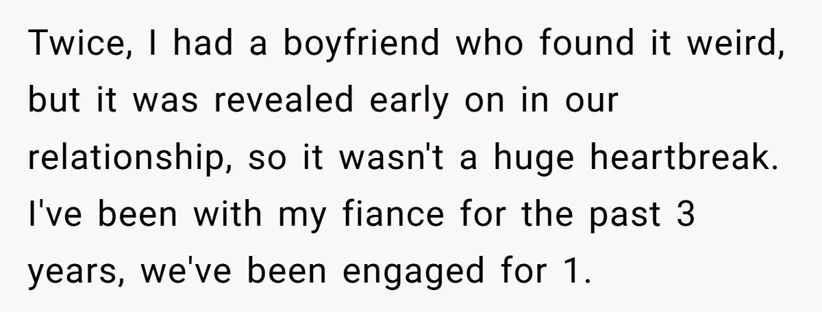 Twice, I had a boyfriend who found it weird, but it was revealed early on in our relationship, so it wasn't a huge heartbreak. I've been with my fiance for...