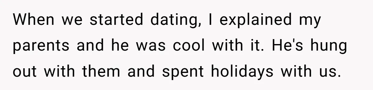 When we started dating, I explained my parents and he was cool with it. He's hung out with them and spent holidays with us.