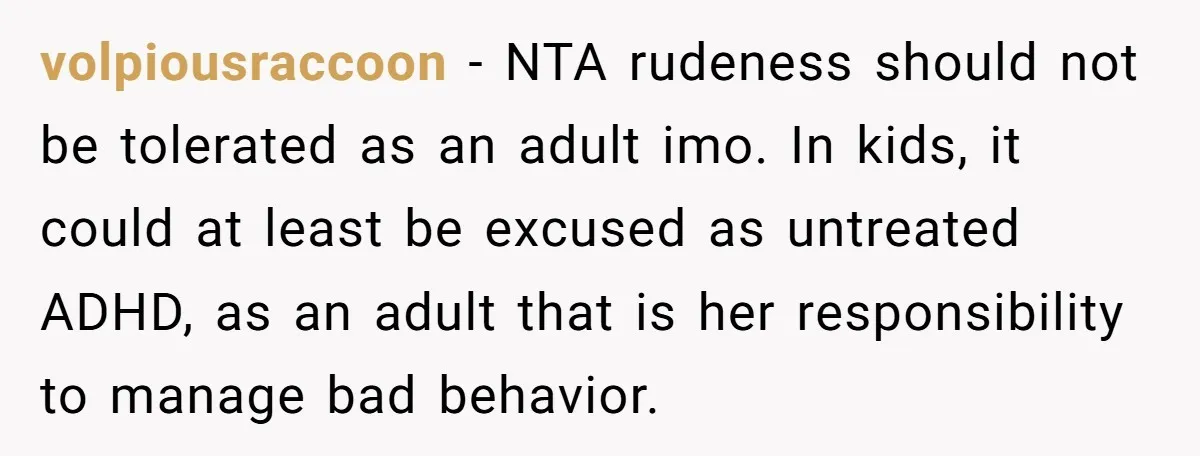 volpiousraccoon − NTA rudeness should not be tolerated as an adult imo. In kids, it could at least be excused as untreated ADHD, as an adult that is her responsibility...