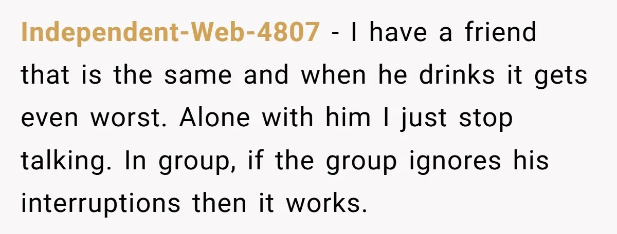 Independent-Web-4807 − I have a friend that is the same and when he drinks it gets even worst. Alone with him I just stop talking. In group, if the group...