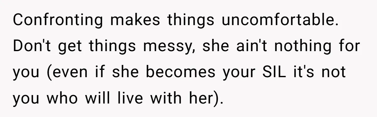 Confronting makes things uncomfortable. Don't get things messy, she ain't nothing for you (even if she becomes your SIL it's not you who will live with her).