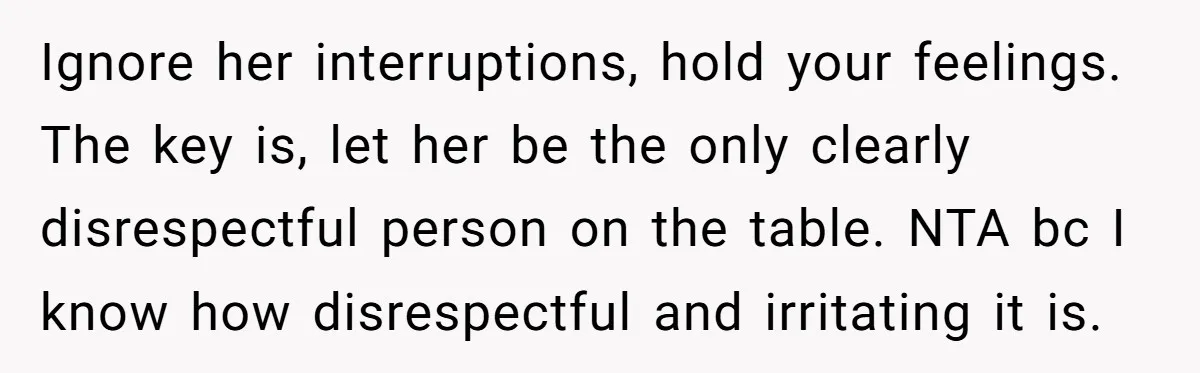Ignore her interruptions, hold your feelings. The key is, let her be the only clearly disrespectful person on the table. NTA bc I know how disrespectful and irritating it is.
