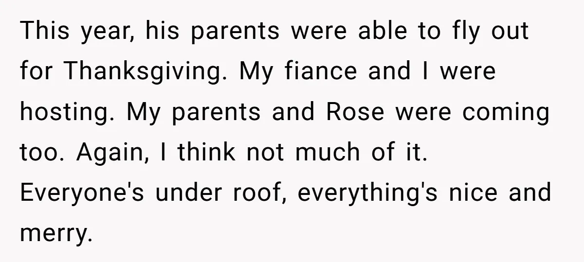 This year, his parents were able to fly out for Thanksgiving. My fiance and I were hosting. My parents and Rose were coming too. Again, I think not much of...