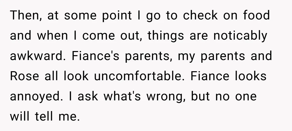 Then, at some point I go to check on food and when I come out, things are noticably awkward. Fiance's parents, my parents and Rose all look uncomfortable. Fiance looks...