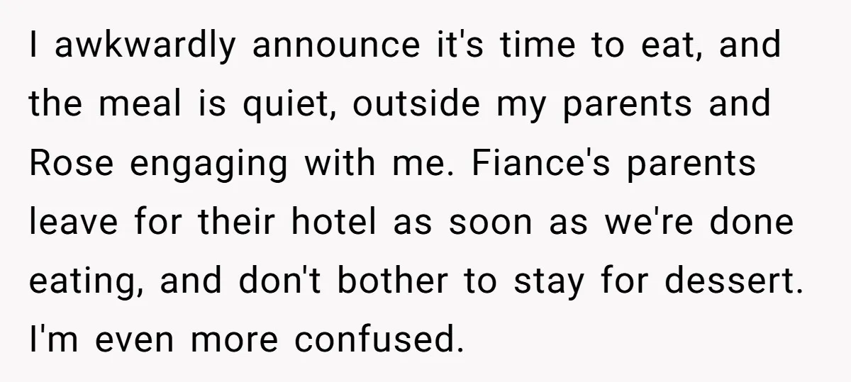 I awkwardly announce it's time to eat, and the meal is quiet, outside my parents and Rose engaging with me. Fiance's parents leave for their hotel as soon as we're...