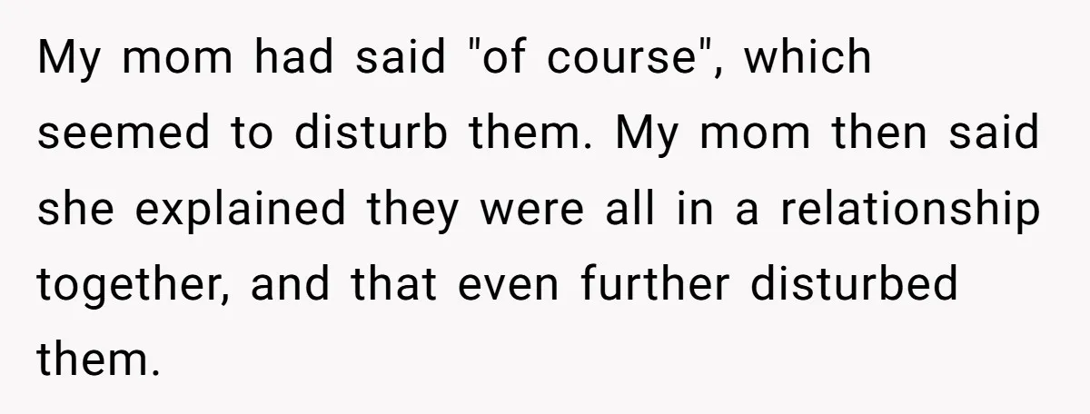 My mom had said "of course", which seemed to disturb them. My mom then said she explained they were all in a relationship together, and that even further disturbed them.