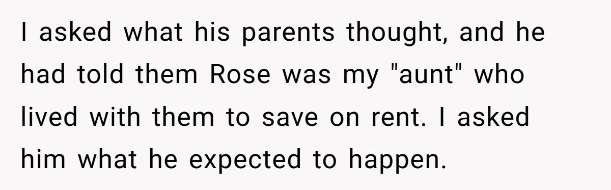 I asked what his parents thought, and he had told them Rose was my "aunt" who lived with them to save on rent. I asked him what he expected to...