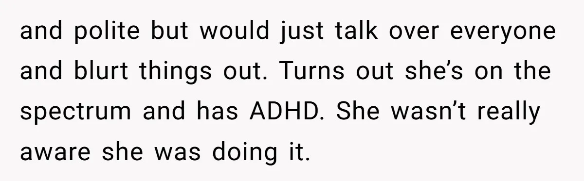 and polite but would just talk over everyone and blurt things out. Turns out she’s on the spectrum and has ADHD. She wasn’t really aware she was doing it.