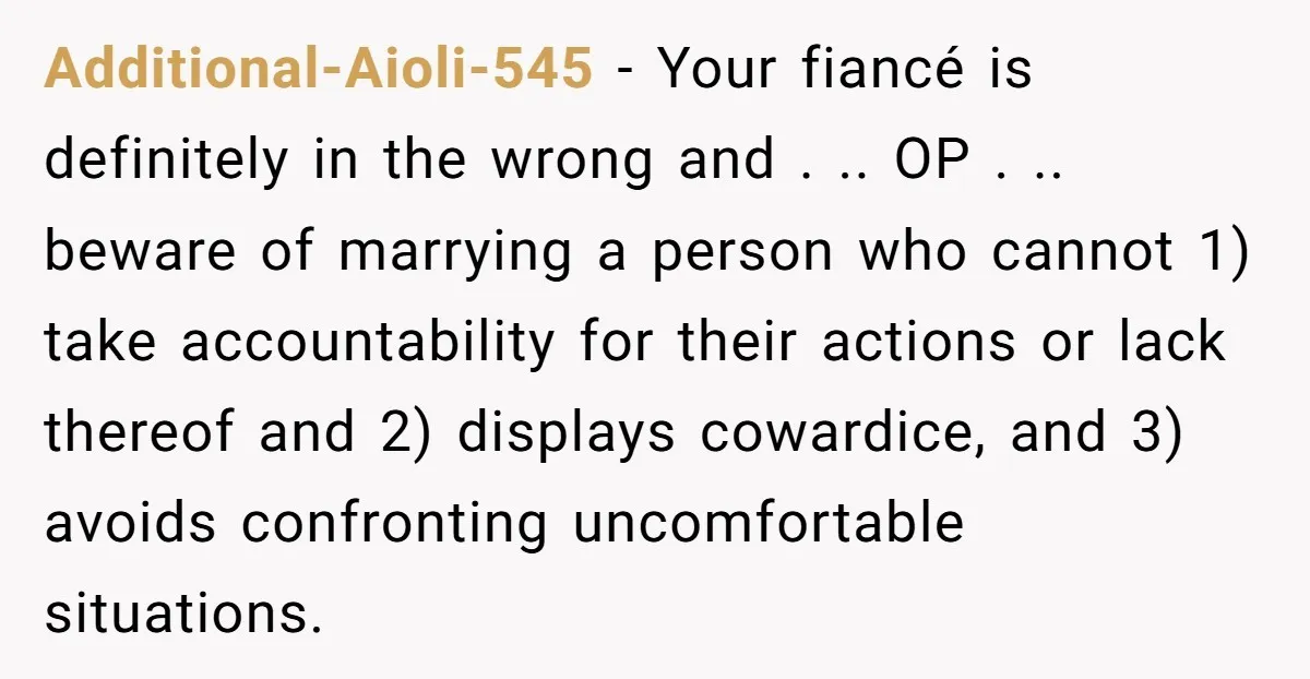 Additional-Aioli-545 − Your fiancé is definitely in the wrong and . .. OP . .. beware of marrying a person who cannot 1) take accountability for their actions or lack...