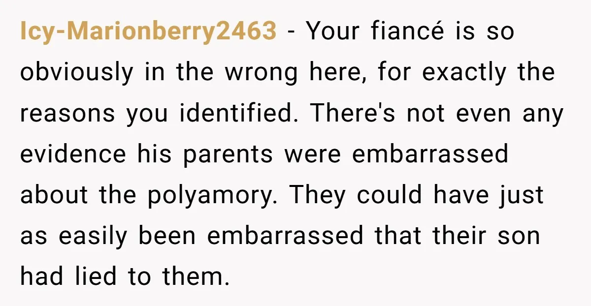 Icy-Marionberry2463 − Your fiancé is so obviously in the wrong here, for exactly the reasons you identified. There's not even any evidence his parents were embarrassed about the polyamory. They...