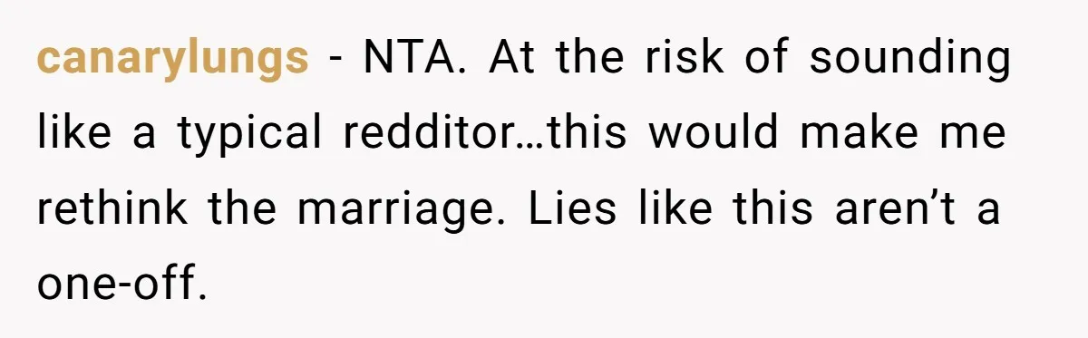 canarylungs − NTA. At the risk of sounding like a typical redditor…this would make me rethink the marriage. Lies like this aren’t a one-off.