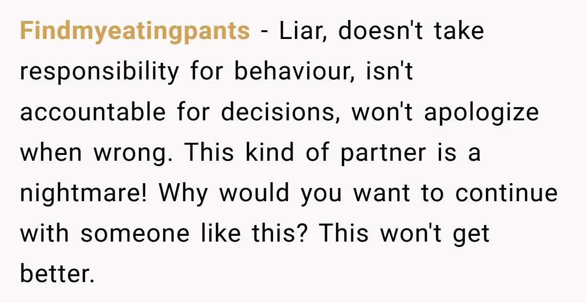 Findmyeatingpants − Liar, doesn't take responsibility for behaviour, isn't accountable for decisions, won't apologize when wrong. This kind of partner is a nightmare! Why would you want to continue with...
