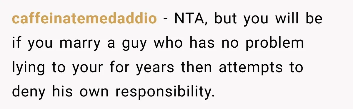 caffeinatemedaddio − NTA, but you will be if you marry a guy who has no problem lying to your for years then attempts to deny his own responsibility.
