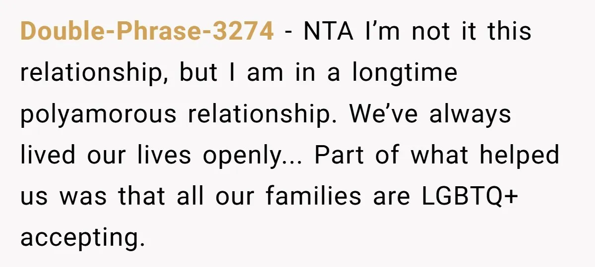 Double-Phrase-3274 − NTA I’m not it this relationship, but I am in a longtime polyamorous relationship. We’ve always lived our lives openly... Part of what helped us was that all...