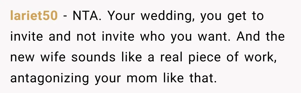 lariet50 − NTA. Your wedding, you get to invite and not invite who you want. And the new wife sounds like a real piece of work, antagonizing your mom like...