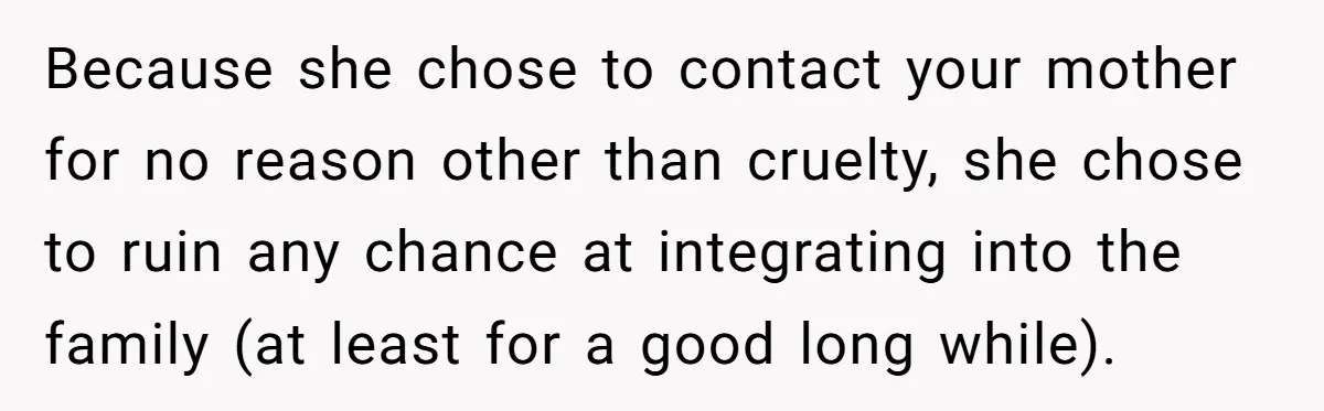 Because she chose to contact your mother for no reason other than cruelty, she chose to ruin any chance at integrating into the family (at least for a good long...