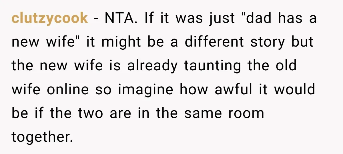 clutzycook − NTA. If it was just "dad has a new wife" it might be a different story but the new wife is already taunting the old wife online so...