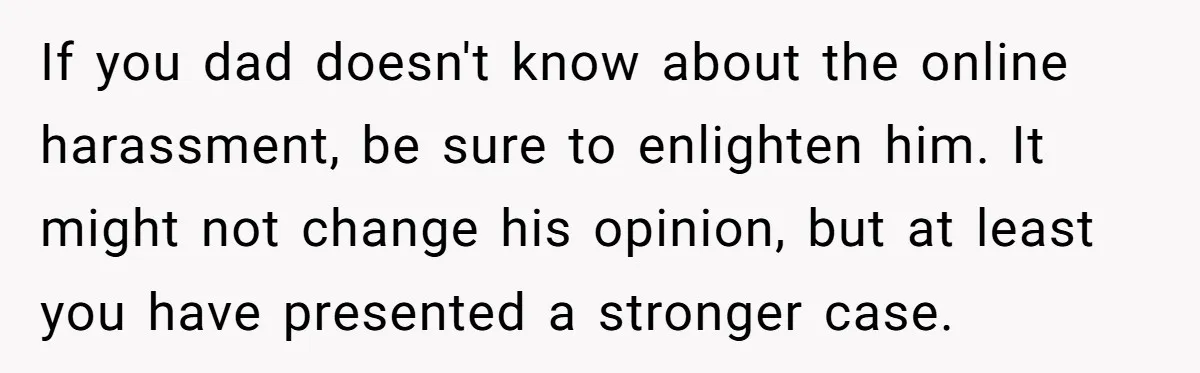 If you dad doesn't know about the online harassment, be sure to enlighten him. It might not change his opinion, but at least you have presented a stronger case.