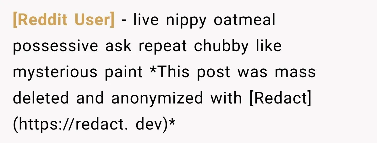 [Reddit User] − live nippy oatmeal possessive ask repeat chubby like mysterious paint *This post was mass deleted and anonymized with [Redact](https://redact. dev)*