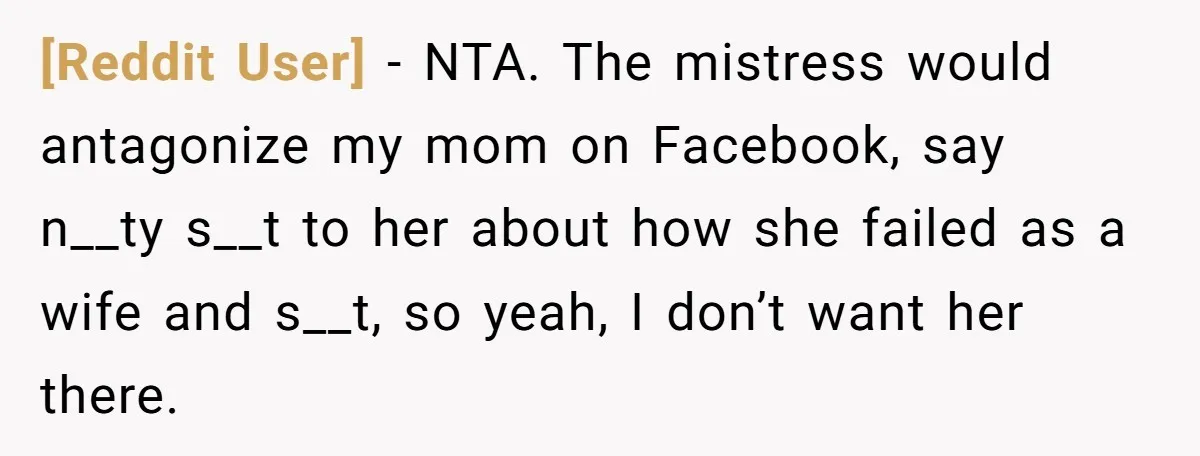[Reddit User] − NTA. The mistress would antagonize my mom on Facebook, say n__ty s__t to her about how she failed as a wife and s__t, so yeah, I don’t...
