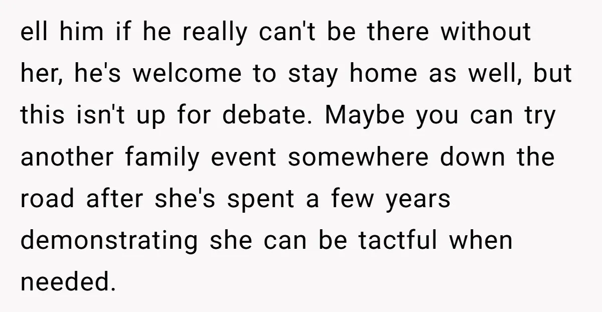 ell him if he really can't be there without her, he's welcome to stay home as well, but this isn't up for debate. Maybe you can try another family event...